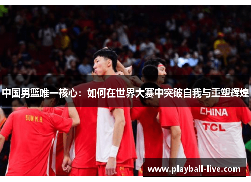 中国男篮唯一核心：如何在世界大赛中突破自我与重塑辉煌
